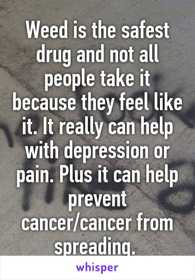 Weed is the safest drug and not all people take it because they feel like it. It really can help with depression or pain. Plus it can help prevent cancer/cancer from spreading. 