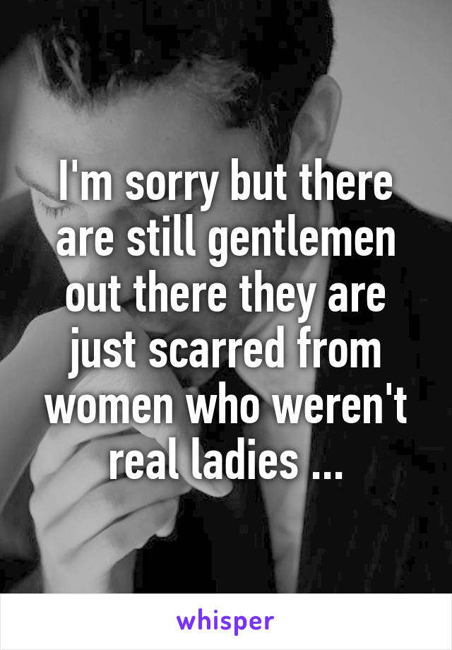 I'm sorry but there are still gentlemen out there they are just scarred from women who weren't real ladies ...