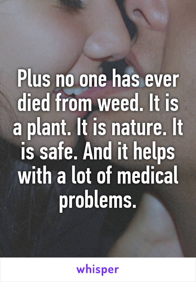 Plus no one has ever died from weed. It is a plant. It is nature. It is safe. And it helps with a lot of medical problems.