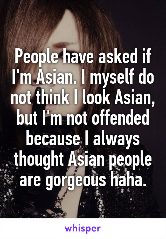 People have asked if I'm Asian. I myself do not think I look Asian, but I'm not offended because I always thought Asian people are gorgeous haha.