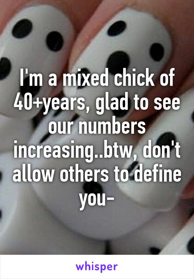 I'm a mixed chick of 40+years, glad to see our numbers increasing..btw, don't allow others to define you-