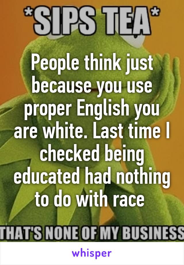 People think just because you use proper English you are white. Last time I checked being educated had nothing to do with race 