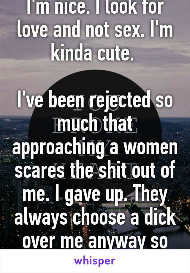 I'm nice. I look for love and not sex. I'm kinda cute. 

I've been rejected so much that approaching a women scares the shit out of me. I gave up. They always choose a dick over me anyway so I'm done trying. 