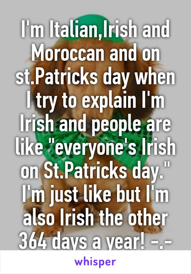 I'm Italian,Irish and Moroccan and on st.Patricks day when I try to explain I'm Irish and people are like "everyone's Irish on St.Patricks day." I'm just like but I'm also Irish the other 364 days a year! -.-