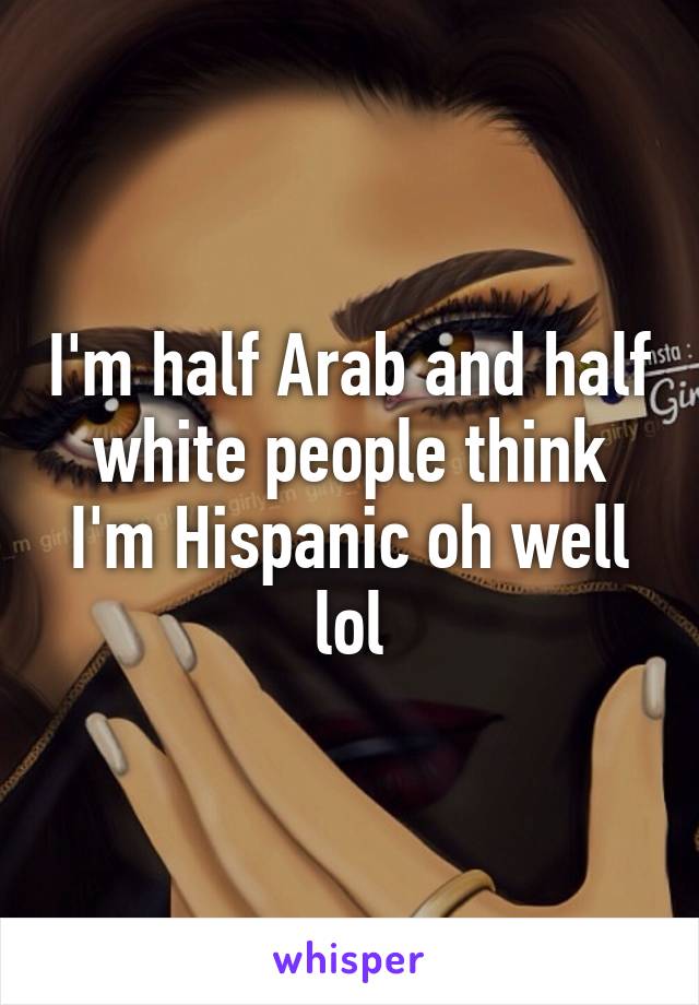 I'm half Arab and half white people think I'm Hispanic oh well lol