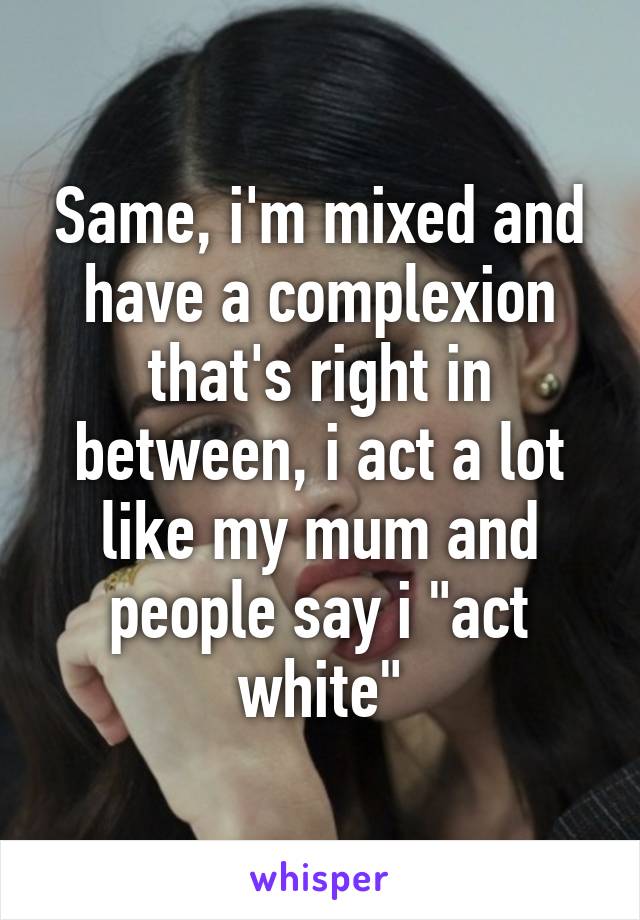 Same, i'm mixed and have a complexion that's right in between, i act a lot like my mum and people say i "act white"