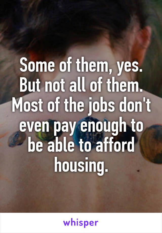 Some of them, yes. But not all of them. Most of the jobs don't even pay enough to be able to afford housing.