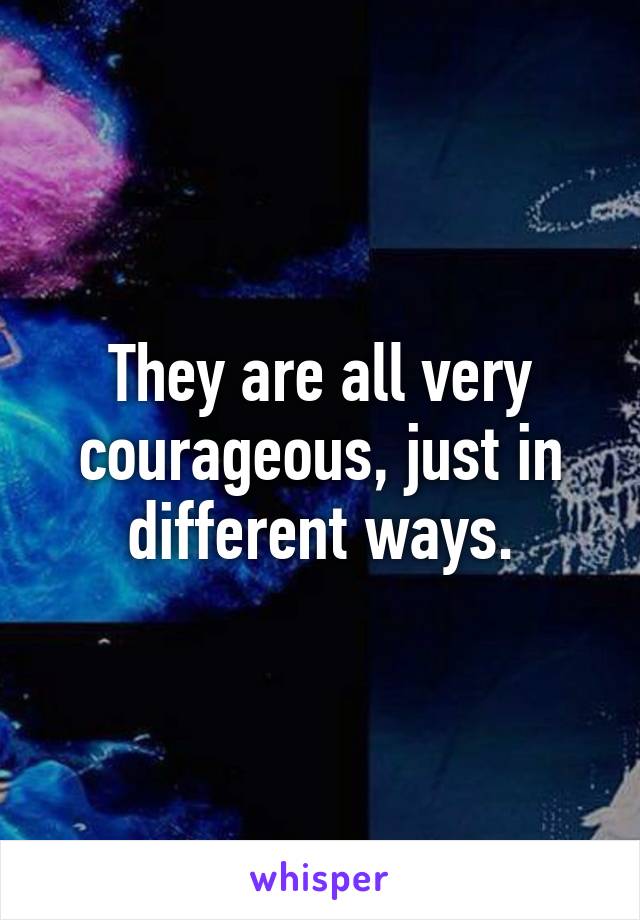 They are all very courageous, just in different ways.