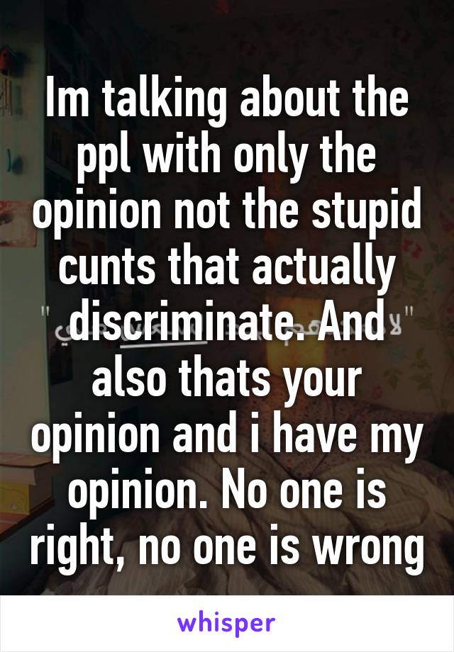Im talking about the ppl with only the opinion not the stupid cunts that actually discriminate. And also thats your opinion and i have my opinion. No one is right, no one is wrong
