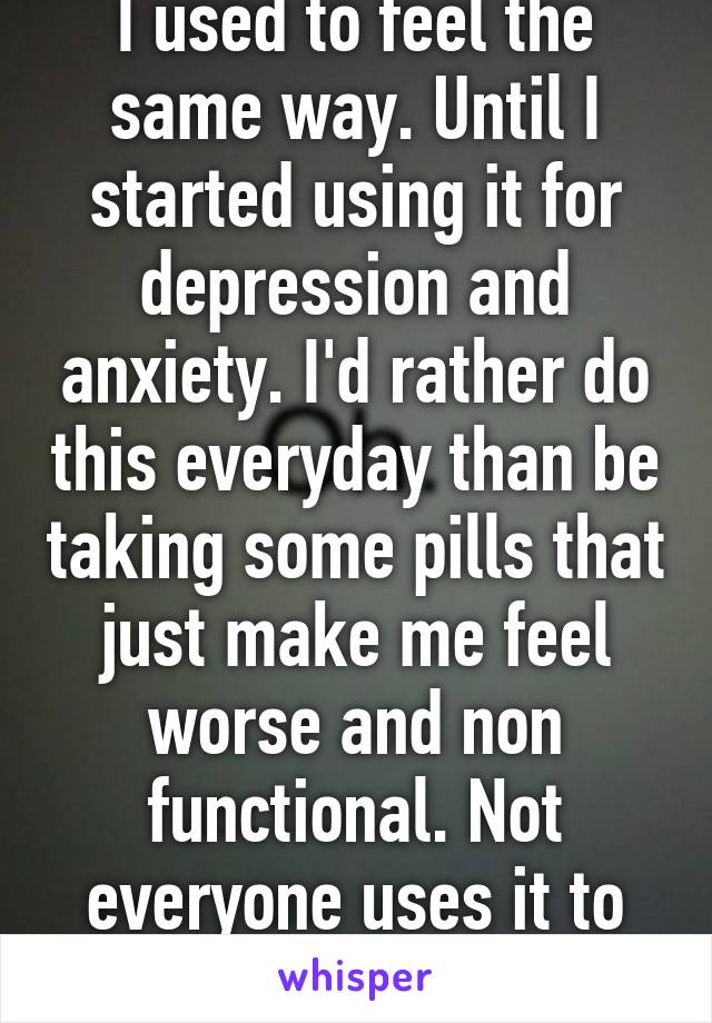 I used to feel the same way. Until I started using it for depression and anxiety. I'd rather do this everyday than be taking some pills that just make me feel worse and non functional. Not everyone uses it to be 'stoned'.