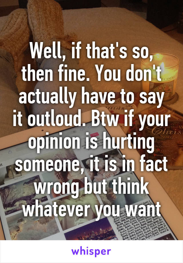 Well, if that's so, then fine. You don't actually have to say it outloud. Btw if your opinion is hurting someone, it is in fact wrong but think whatever you want