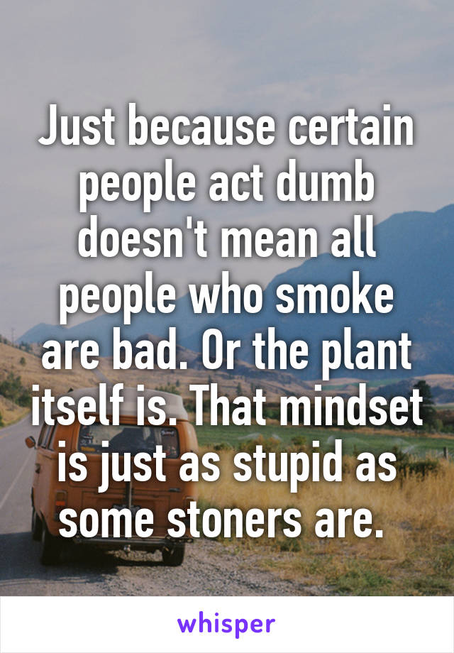 Just because certain people act dumb doesn't mean all people who smoke are bad. Or the plant itself is. That mindset is just as stupid as some stoners are. 