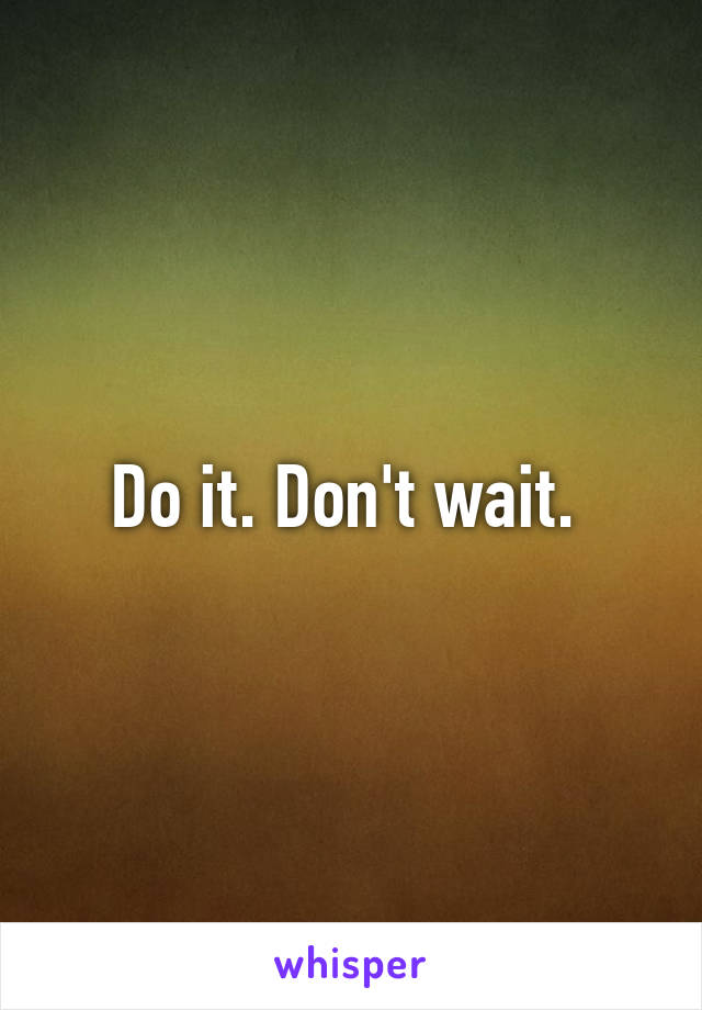 Do it. Don't wait. 