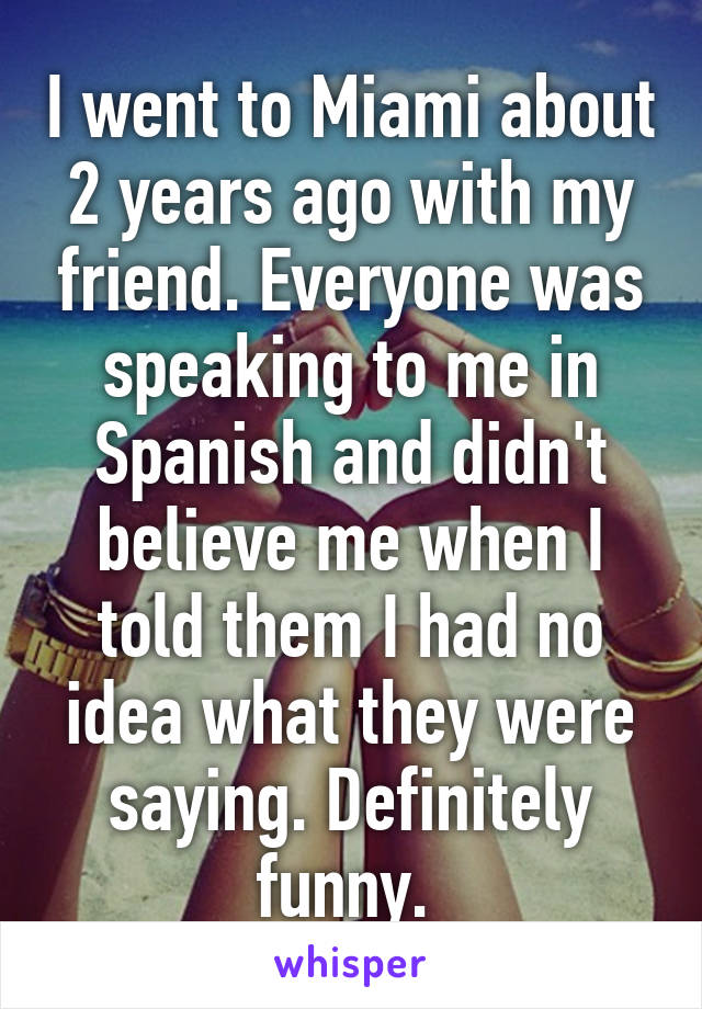 I went to Miami about 2 years ago with my friend. Everyone was speaking to me in Spanish and didn't believe me when I told them I had no idea what they were saying. Definitely funny. 