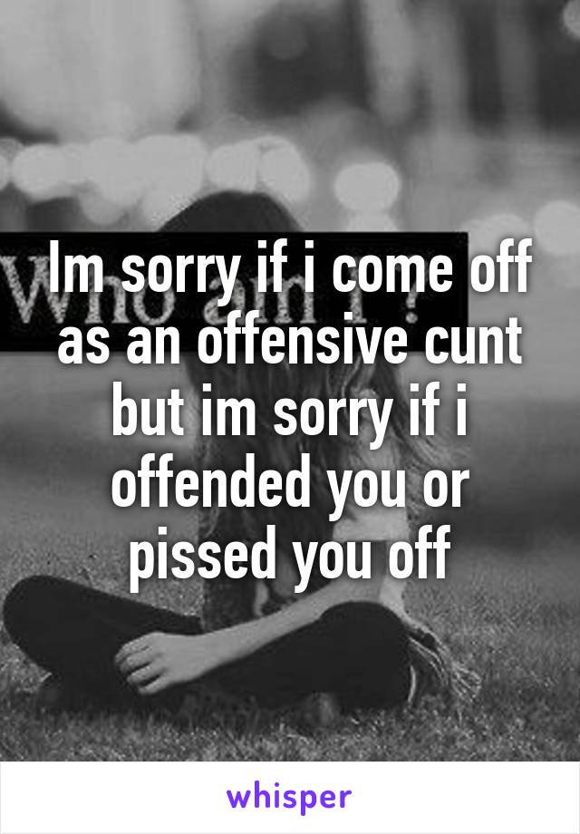 Im sorry if i come off as an offensive cunt but im sorry if i offended you or pissed you off