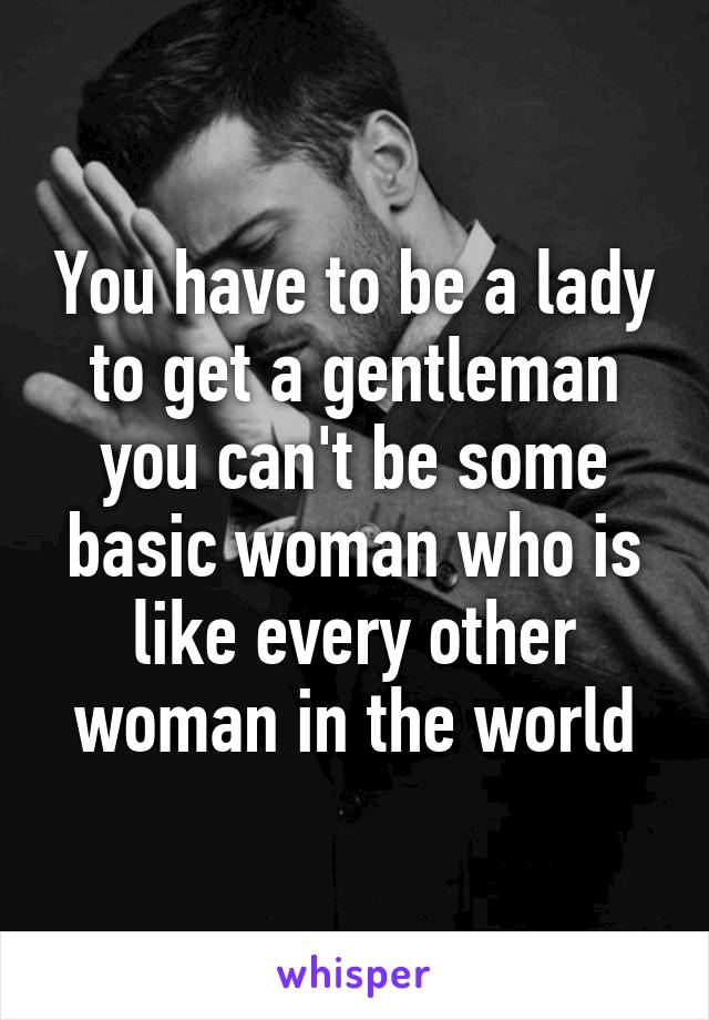 You have to be a lady to get a gentleman you can't be some basic woman who is like every other woman in the world