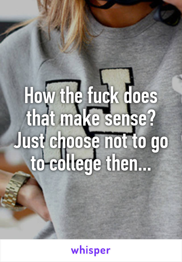 How the fuck does that make sense? Just choose not to go to college then...