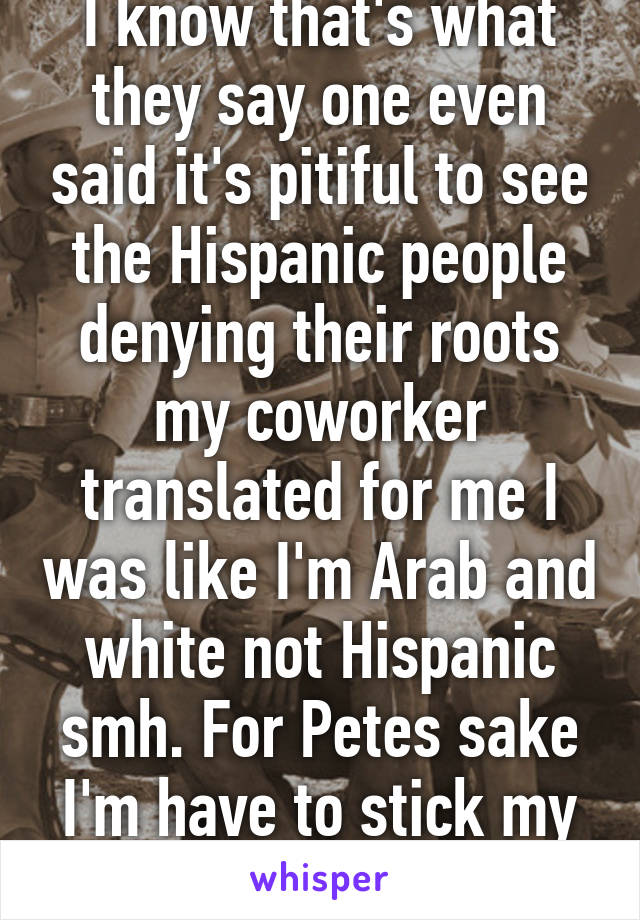 I know that's what they say one even said it's pitiful to see the Hispanic people denying their roots my coworker translated for me I was like I'm Arab and white not Hispanic smh. For Petes sake I'm have to stick my flags on my forehead!