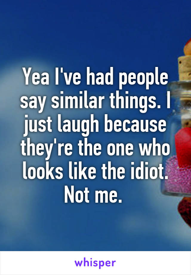 Yea I've had people say similar things. I just laugh because they're the one who looks like the idiot. Not me. 