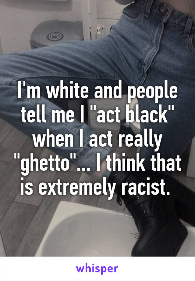 I'm white and people tell me I "act black" when I act really "ghetto"... I think that is extremely racist. 