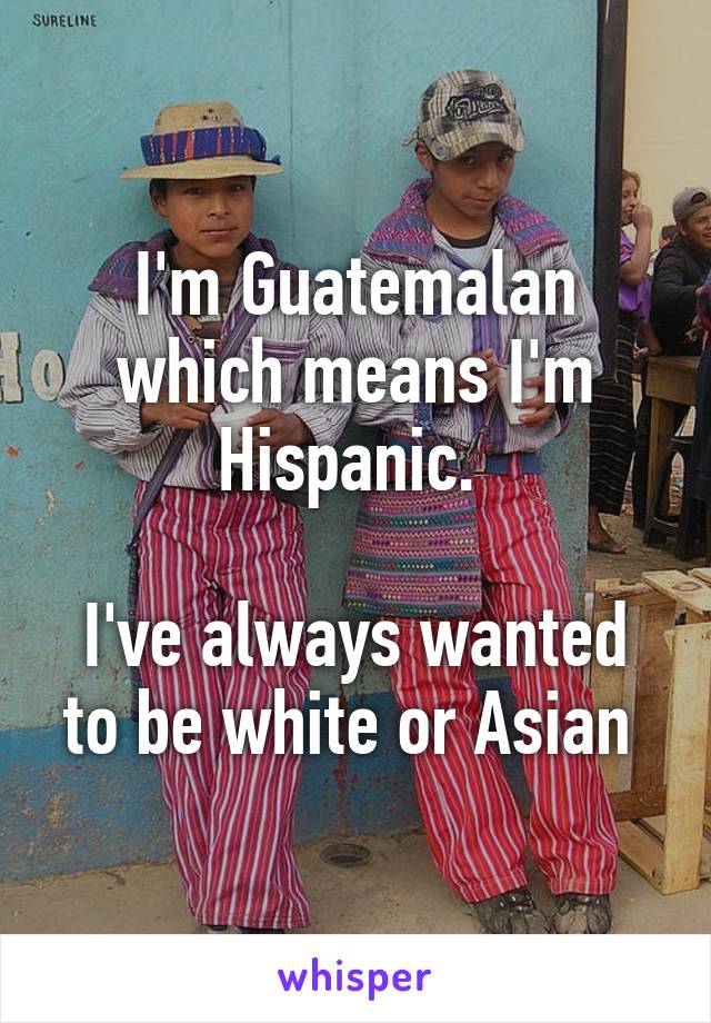 I'm Guatemalan which means I'm Hispanic. 

I've always wanted to be white or Asian 