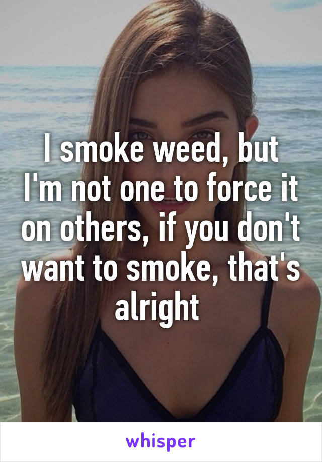 I smoke weed, but I'm not one to force it on others, if you don't want to smoke, that's alright 