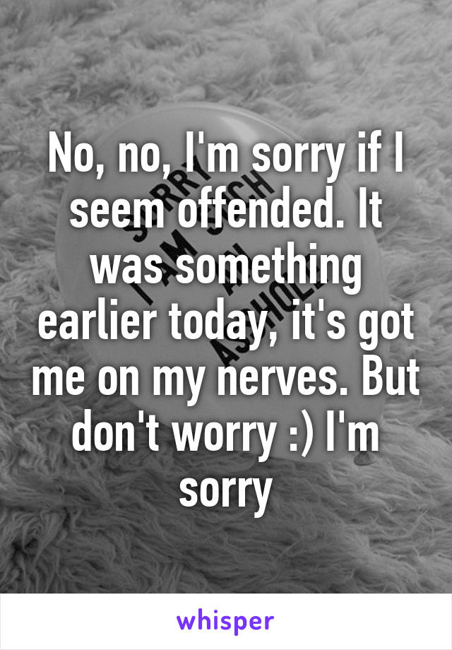 No, no, I'm sorry if I seem offended. It was something earlier today, it's got me on my nerves. But don't worry :) I'm sorry