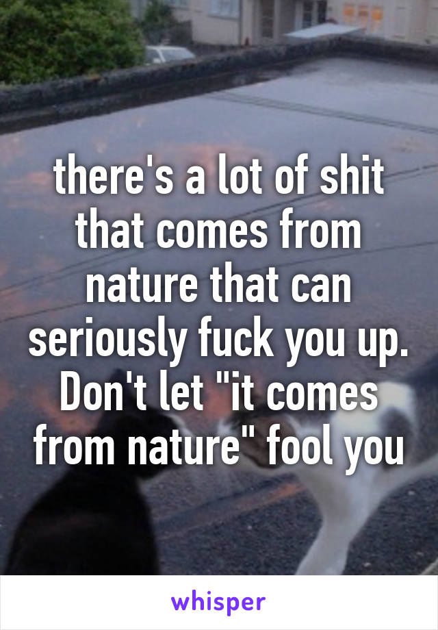 there's a lot of shit that comes from nature that can seriously fuck you up. Don't let "it comes from nature" fool you