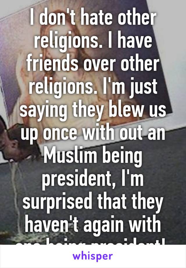 I don't hate other religions. I have friends over other religions. I'm just saying they blew us up once with out an Muslim being president, I'm surprised that they haven't again with one being president! 