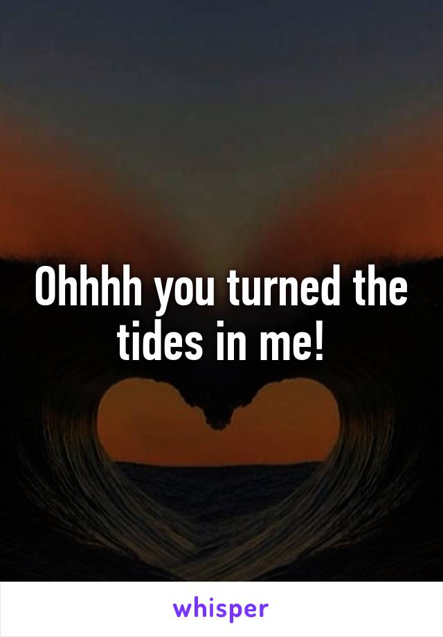 Ohhhh you turned the tides in me!