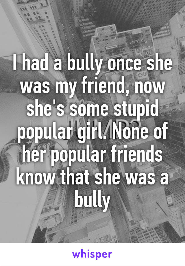 I had a bully once she was my friend, now she's some stupid popular girl. None of her popular friends know that she was a bully