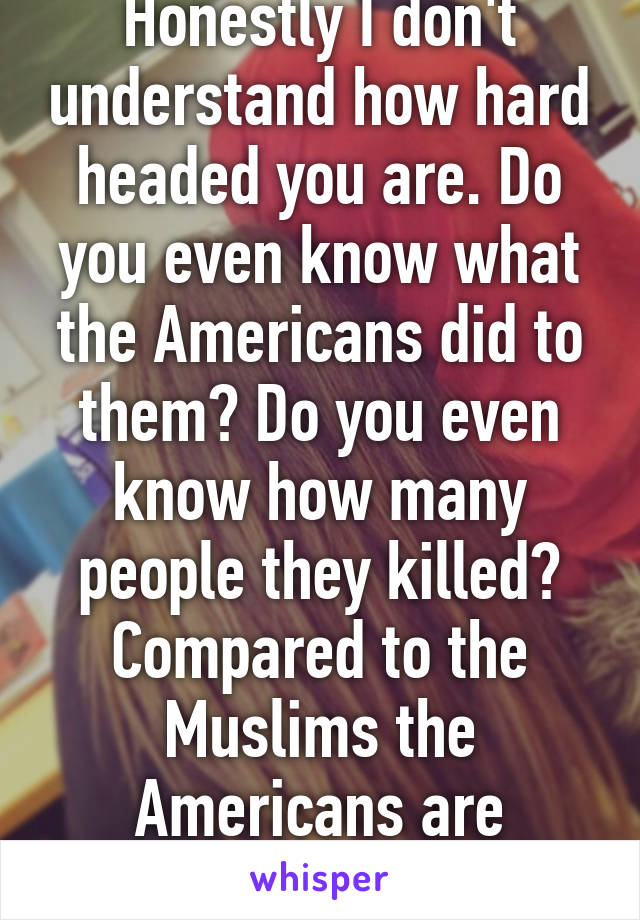 Honestly I don't understand how hard headed you are. Do you even know what the Americans did to them? Do you even know how many people they killed? Compared to the Muslims the Americans are terrorists. 