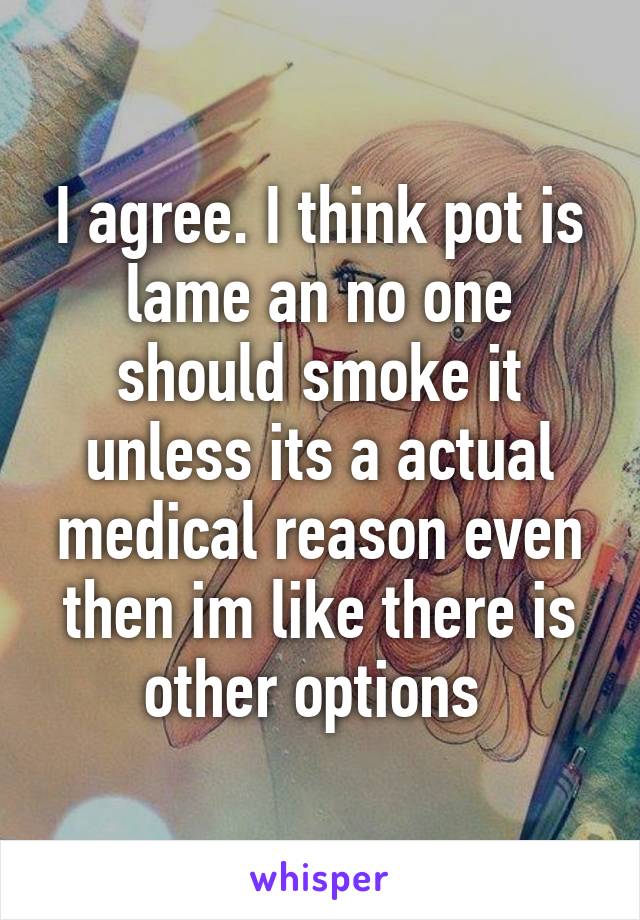 I agree. I think pot is lame an no one should smoke it unless its a actual medical reason even then im like there is other options 