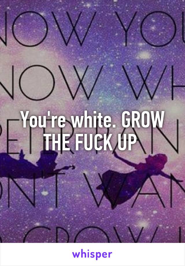 You're white. GROW THE FUCK UP 