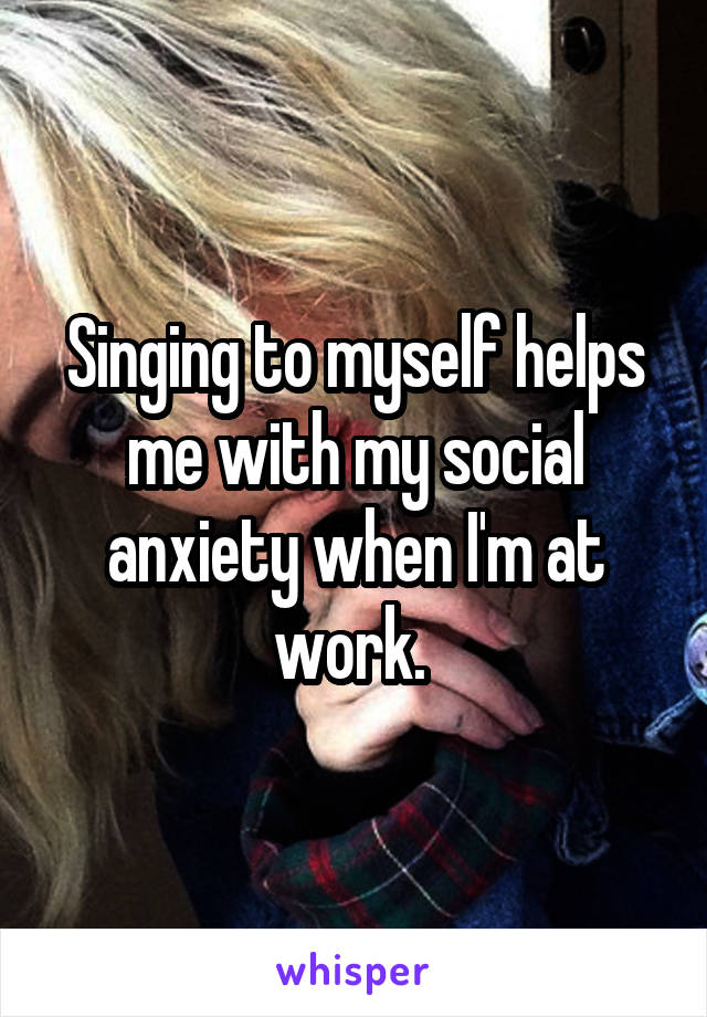 Singing to myself helps me with my social anxiety when I'm at work. 