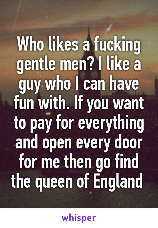 Who likes a fucking gentle men? I like a guy who I can have fun with. If you want to pay for everything and open every door for me then go find the queen of England 