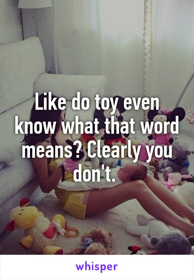 Like do toy even know what that word means? Clearly you don't. 