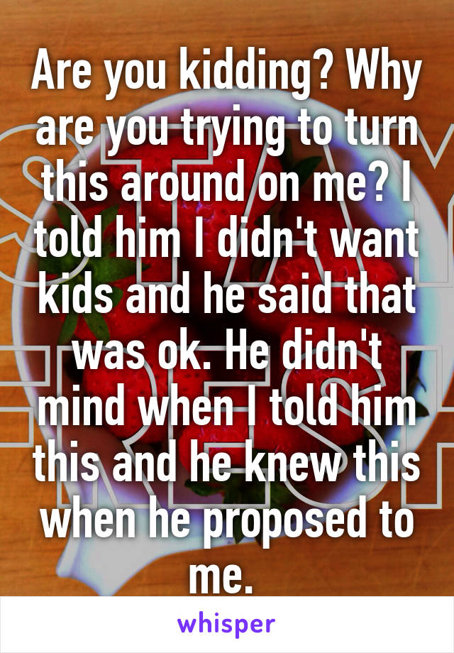 Are you kidding? Why are you trying to turn this around on me? I told him I didn't want kids and he said that was ok. He didn't mind when I told him this and he knew this when he proposed to me. 