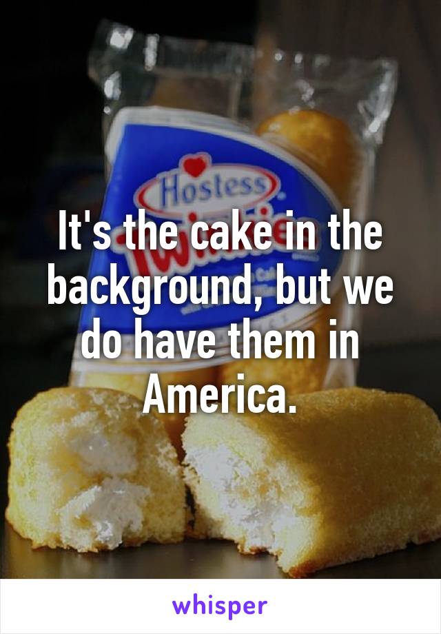 It's the cake in the background, but we do have them in America.