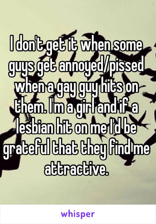 I don't get it when some guys get annoyed/pissed when a gay guy hits on them. I'm a girl and if a lesbian hit on me I'd be grateful that they find me attractive. 