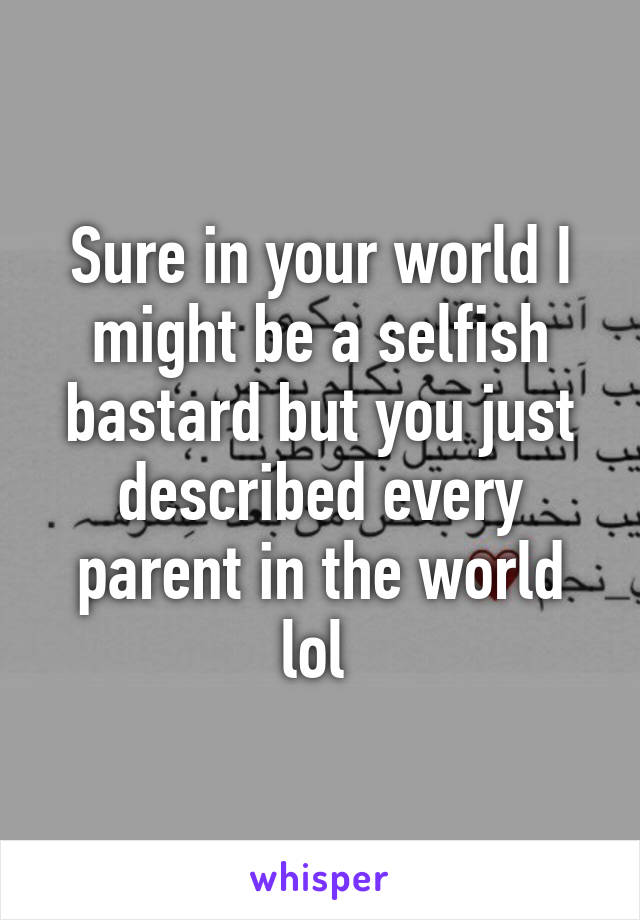 Sure in your world I might be a selfish bastard but you just described every parent in the world lol 