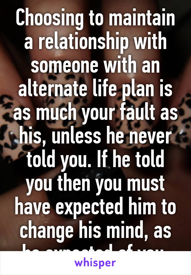 Choosing to maintain a relationship with someone with an alternate life plan is as much your fault as his, unless he never told you. If he told you then you must have expected him to change his mind, as he expected of you.