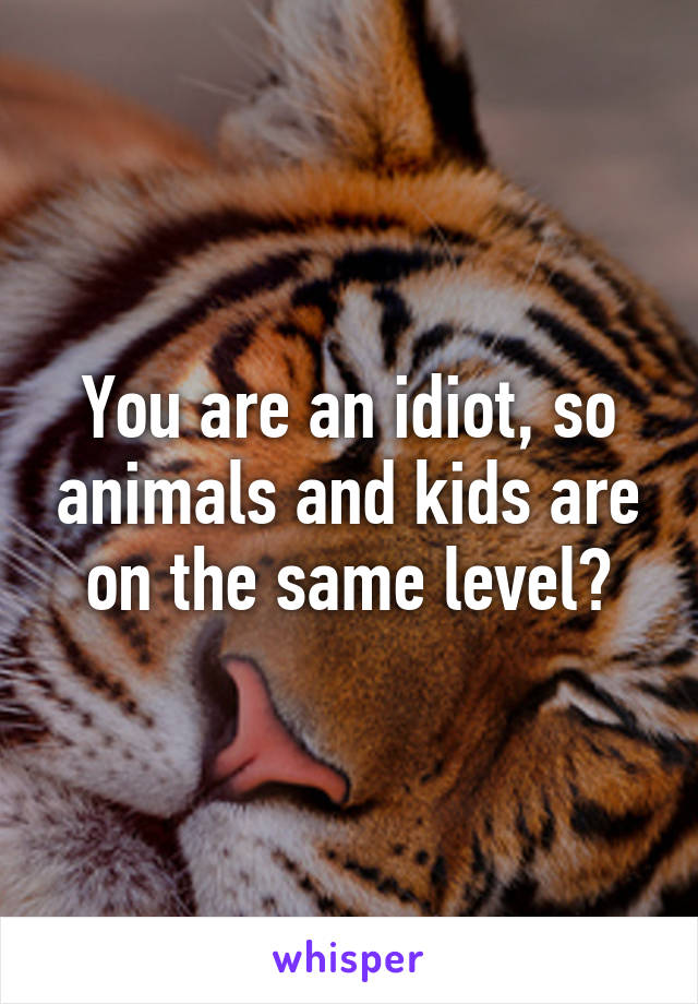 You are an idiot, so animals and kids are on the same level?