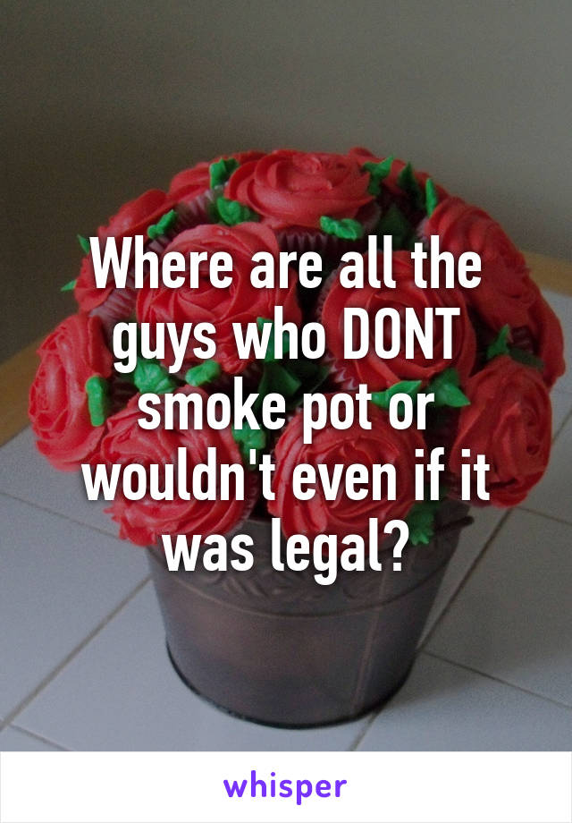 Where are all the guys who DONT smoke pot or wouldn't even if it was legal?