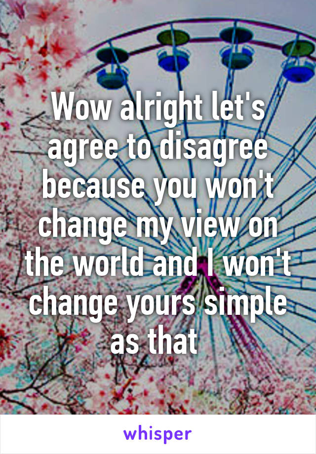 Wow alright let's agree to disagree because you won't change my view on the world and I won't change yours simple as that 
