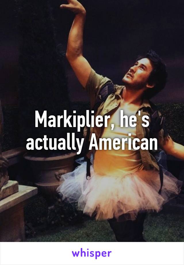 Markiplier, he's actually American