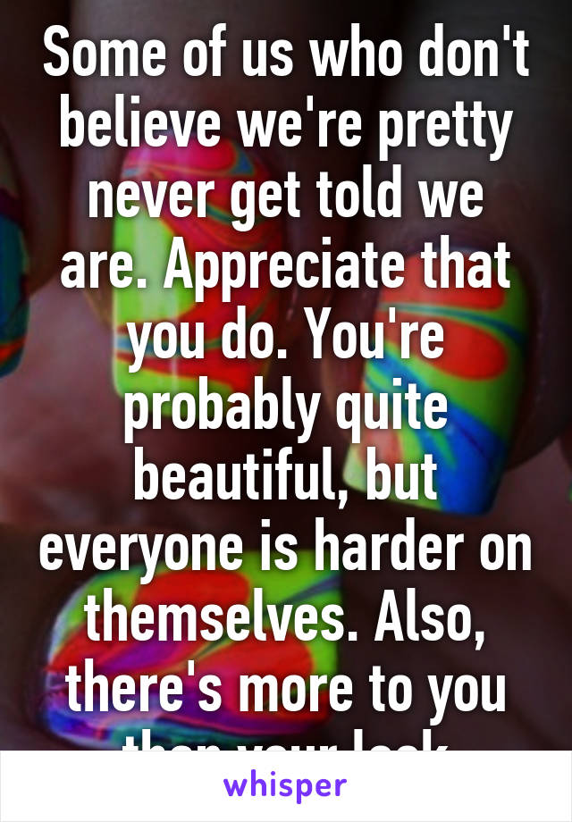 Some of us who don't believe we're pretty never get told we are. Appreciate that you do. You're probably quite beautiful, but everyone is harder on themselves. Also, there's more to you than your look