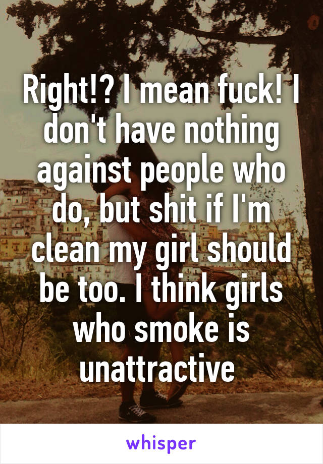 Right!? I mean fuck! I don't have nothing against people who do, but shit if I'm clean my girl should be too. I think girls who smoke is unattractive 