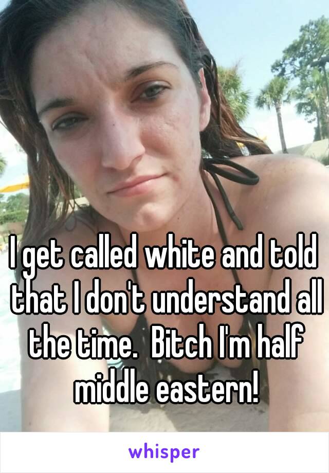 I get called white and told that I don't understand all the time.  Bitch I'm half middle eastern!