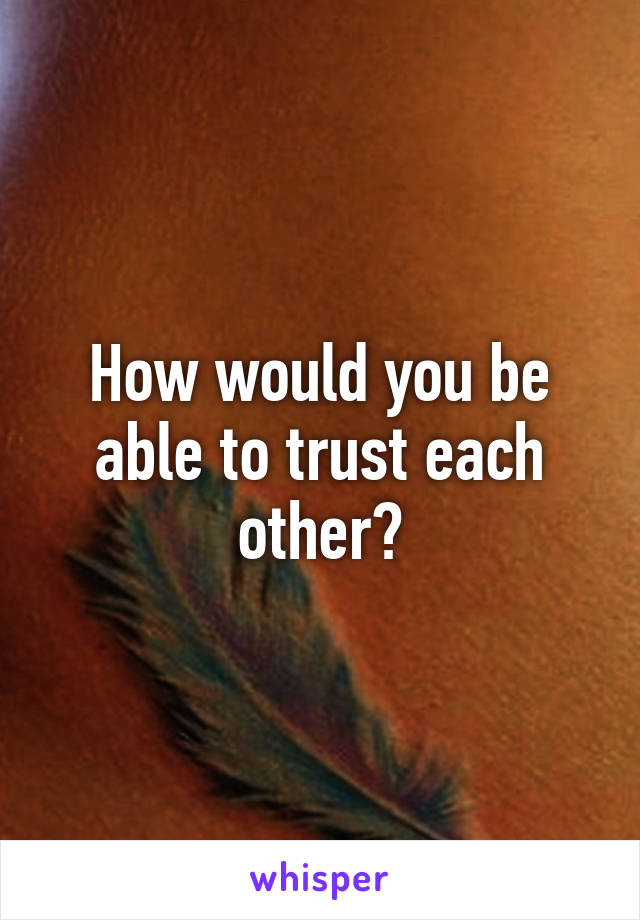 How would you be able to trust each other?